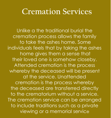 Cremation Services  Unlike a the traditional burial the  cremation process allows the family  to take the ashes home. Some  individuals feels that by taking the ashes  home gives them a sense that  their loved one is somehow closeby. Attended cremation is the process  whereby the deceased will be present  at the service. Unattended  cremation is the process whereby the deceased are transferred directly to the crematorium without a service. The cremation service can be arranged  to include traditions such as a private  viewing or a memorial service
