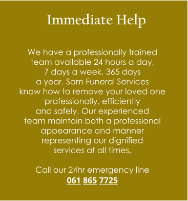 Immediate Help  We have a professionally trained  team available 24 hours a day,  7 days a week, 365 days  a year. Sam Funeral Services  know how to remove your loved one  professionally, efficiently  and safely. Our experienced  team maintain both a professional  appearance and manner  representing our dignified  services at all times,  Call our 24hr emergency line 061 865 7725