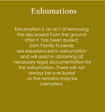 Exhumations Exhumation is an act of removing  the deceased from the ground  after it  has been buried.  Sam Family Funerals  are experienced in exhumation  and will assist in obtaining all  necessary legal documentation for  the exhumation. There will not  always be a re-burial  as the remains may be  cremated.