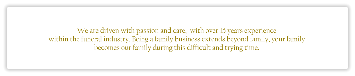 We are driven with passion and care,  with over 15 years experience  within the funeral industry. Being a family business extends beyond family, your family  becomes our family during this difficult and trying time.