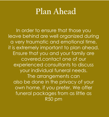 Plan Ahead  In order to ensure that those you  leave behind are well organized during  a very traumatic and emotional time,  it is extremely important to plan ahead. Ensure that you and your family are  covered,contact one of our  experienced consultants to discuss  your individual funeral needs.  The arrangements can  also be done in the privacy of your  own home, if you prefer. We offer  funeral packages from as little as  R50 pm