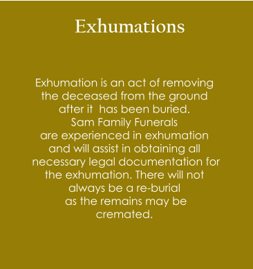 Exhumations  Exhumation is an act of removing  the deceased from the ground  after it  has been buried.  Sam Family Funerals  are experienced in exhumation  and will assist in obtaining all  necessary legal documentation for  the exhumation. There will not  always be a re-burial  as the remains may be  cremated.